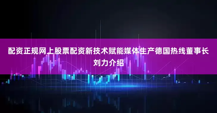 配资正规网上股票配资　　新技术赋能媒体生产　　德国热线董事长刘力介绍