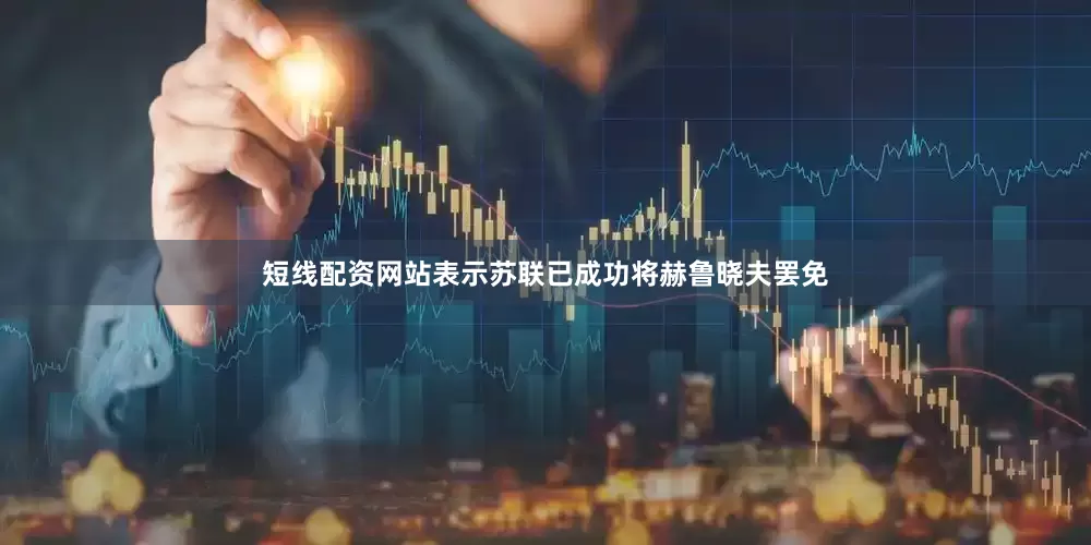 短线配资网站表示苏联已成功将赫鲁晓夫罢免