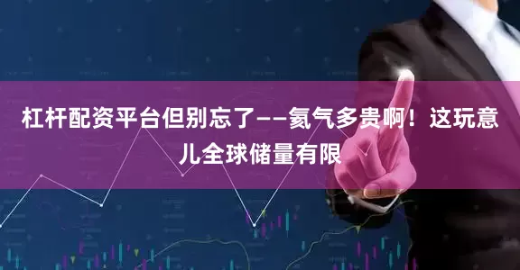 杠杆配资平台但别忘了——氦气多贵啊！这玩意儿全球储量有限