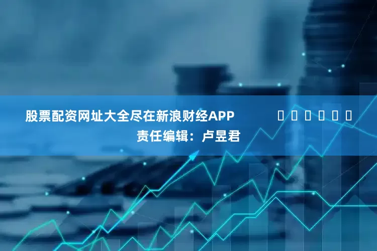 股票配资网址大全尽在新浪财经APP            						责任编辑：卢昱君