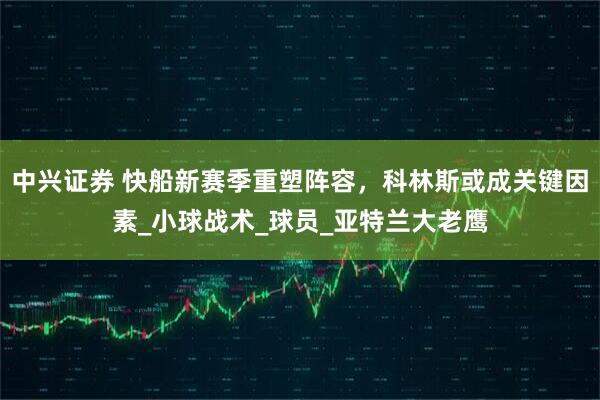 中兴证券 快船新赛季重塑阵容,科林斯或成关键因素_小球战术_球员_亚特兰大老鹰