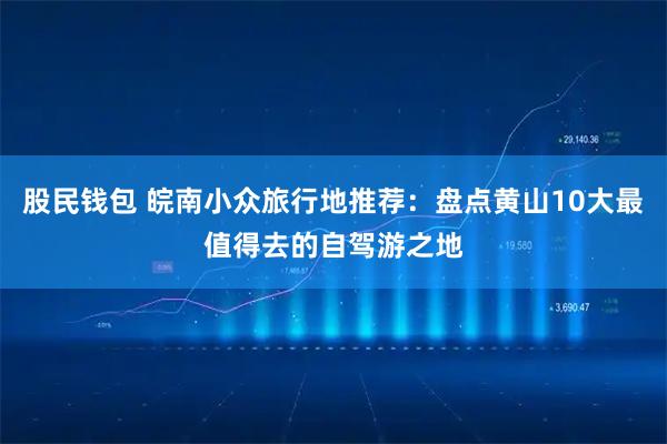 股民钱包 皖南小众旅行地推荐:盘点黄山10大最值得去的自驾游之地
