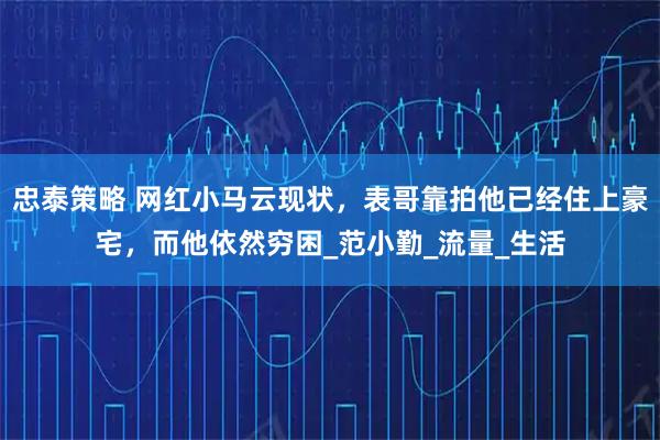 忠泰策略 网红小马云现状，表哥靠拍他已经住上豪宅，而他依然穷困_范小勤_流量_生活