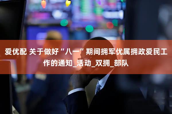 爱优配 关于做好“八一”期间拥军优属拥政爱民工作的通知_活动_双拥_部队